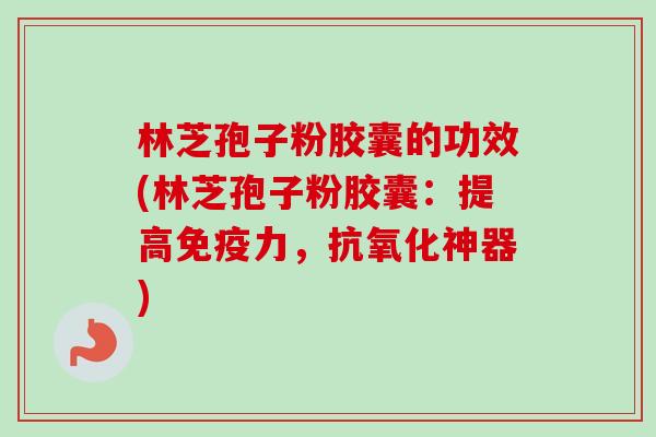 林芝孢子粉胶囊的功效(林芝孢子粉胶囊：提高免疫力，抗氧化神器)-第1张图片-卓越灵芝孢子粉