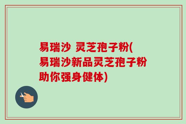 易瑞沙 灵芝孢子粉(易瑞沙新品灵芝孢子粉助你强身健体)-第1张图片-卓越灵芝孢子粉 易瑞沙 灵芝孢子粉(易瑞沙新品灵芝孢子粉助你强身健体)-第1张图片-卓越灵芝孢子粉