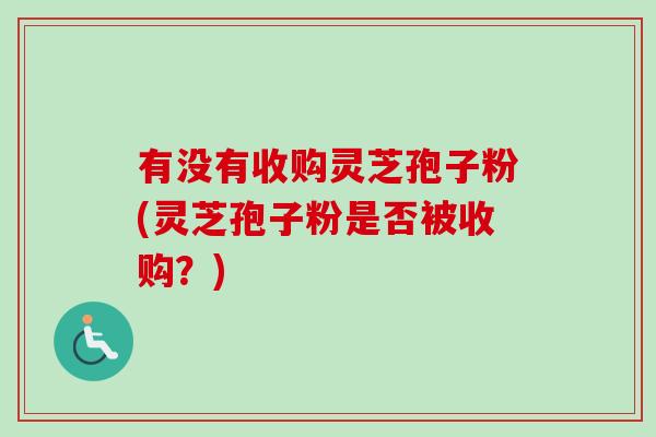 有没有收购灵芝孢子粉(灵芝孢子粉是否被收购?)-第1张图片-卓越灵芝孢子粉 有没有收购灵芝孢子粉(灵芝孢子粉是否被收购?)-第1张图片-卓越灵芝孢子粉