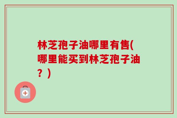 林芝孢子油哪里有售(哪里能买到林芝孢子油?)-第1张图片-卓越灵芝孢子粉 林芝孢子油哪里有售(哪里能买到林芝孢子油?)-第1张图片-卓越灵芝孢子粉