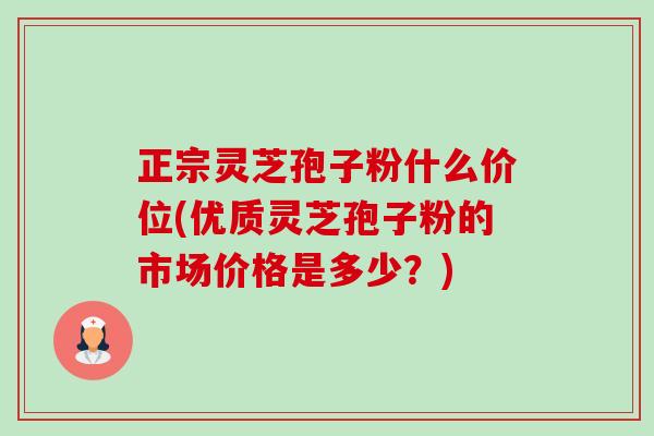 正宗灵芝孢子粉什么价位(优质灵芝孢子粉的市场价格是多少？)-第1张图片-卓越灵芝孢子粉