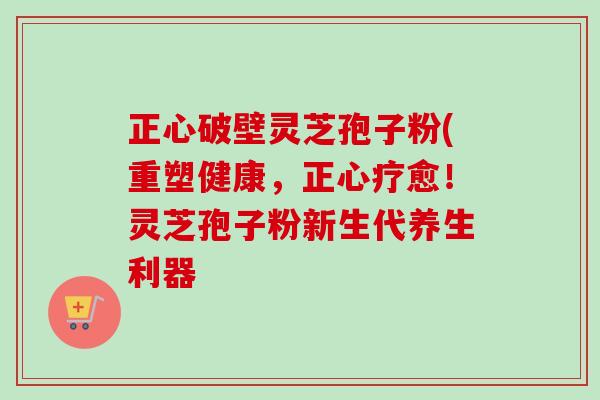 正心破壁灵芝孢子粉(重塑健康，正心疗愈！灵芝孢子粉新生代养生利器-第1张图片-卓越灵芝孢子粉