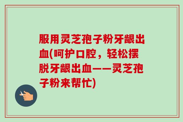 服用灵芝孢子粉牙龈出血(呵护口腔，轻松摆脱牙龈出血——灵芝孢子粉来帮忙)-第1张图片-卓越灵芝孢子粉