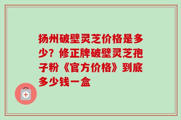 扬州破壁灵芝价格是多少?修正牌破壁灵芝孢子粉《官方价格》到底多少钱一盒-第1张图片-卓越灵芝孢子粉 扬州破壁灵芝价格是多少?修正牌破壁灵芝孢子粉《官方价格》到底多少钱一盒-第1张图片-卓越灵芝孢子粉