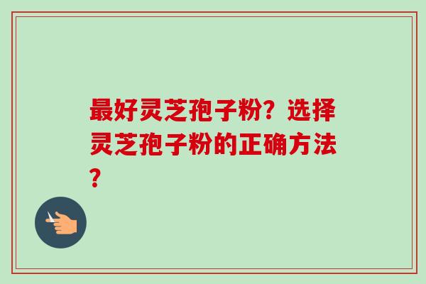最好灵芝孢子粉？选择灵芝孢子粉的正确方法？-第1张图片-卓越灵芝孢子粉