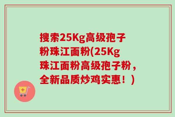 搜索25Kg高级孢子粉珠江面粉(25Kg珠江面粉高级孢子粉,全新品质炒鸡实惠!)-第1张图片-卓越灵芝孢子粉 搜索25Kg高级孢子粉珠江面粉(25Kg珠江面粉高级孢子粉,全新品质炒鸡实惠!)-第1张图片-卓越灵芝孢子粉