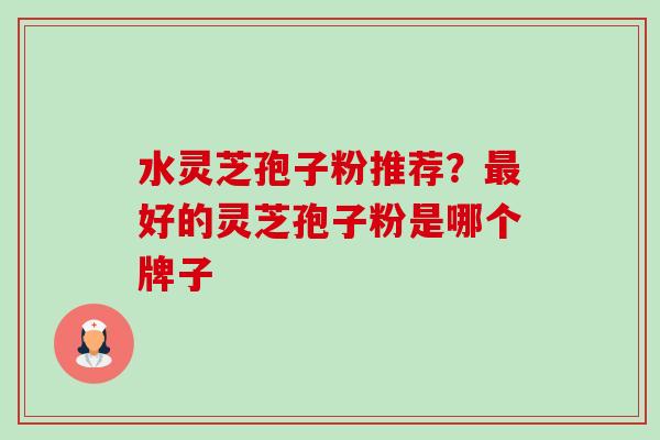 水灵芝孢子粉推荐？最好的灵芝孢子粉是哪个牌子-第1张图片-卓越灵芝孢子粉
