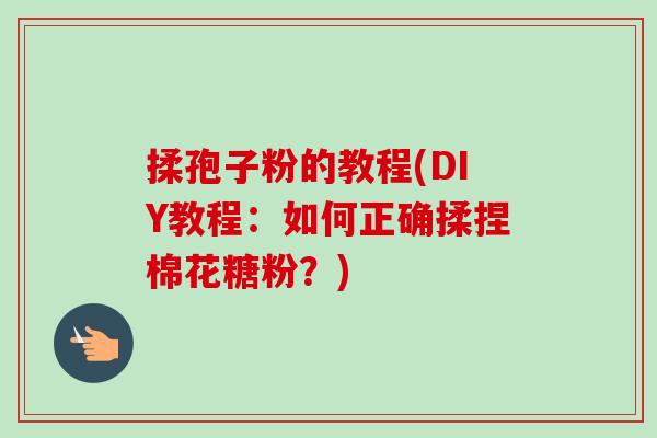 揉孢子粉的教程(DIY教程:如何正确揉捏棉花糖粉?)-第1张图片-卓越灵芝孢子粉 揉孢子粉的教程(DIY教程:如何正确揉捏棉花糖粉?)-第1张图片-卓越灵芝孢子粉