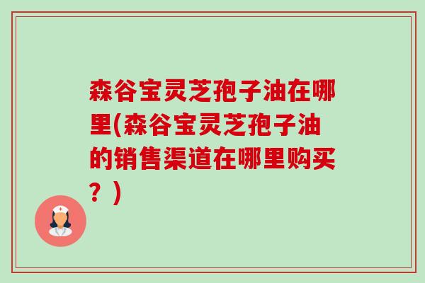 森谷宝灵芝孢子油在哪里(森谷宝灵芝孢子油的销售渠道在哪里购买?)-第1张图片-卓越灵芝孢子粉 森谷宝灵芝孢子油在哪里(森谷宝灵芝孢子油的销售渠道在哪里购买?)-第1张图片-卓越灵芝孢子粉