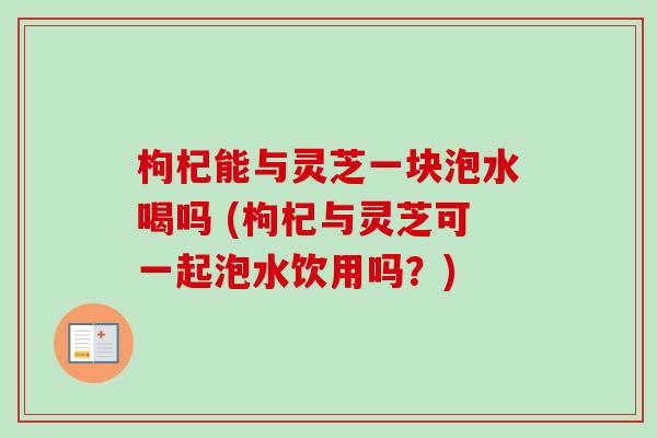 枸杞能与灵芝一块泡水喝吗 (枸杞与灵芝可一起泡水饮用吗?)-第1张图片-卓越灵芝孢子粉 枸杞能与灵芝一块泡水喝吗 (枸杞与灵芝可一起泡水饮用吗?)-第1张图片-卓越灵芝孢子粉