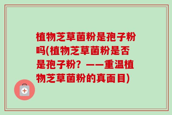 植物芝草菌粉是孢子粉吗(植物芝草菌粉是否是孢子粉?——重温植物芝草菌粉的真面目)-第1张图片-卓越灵芝孢子粉 植物芝草菌粉是孢子粉吗(植物芝草菌粉是否是孢子粉?——重温植物芝草菌粉的真面目)-第1张图片-卓越灵芝孢子粉