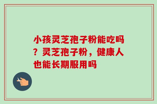 小孩灵芝孢子粉能吃吗?灵芝孢子粉,健康人也能长期服用吗-第1张图片-卓越灵芝孢子粉 小孩灵芝孢子粉能吃吗?灵芝孢子粉,健康人也能长期服用吗-第1张图片-卓越灵芝孢子粉