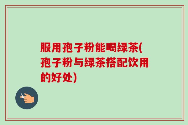 服用孢子粉能喝绿茶(孢子粉与绿茶搭配饮用的好处)-第1张图片-卓越灵芝孢子粉