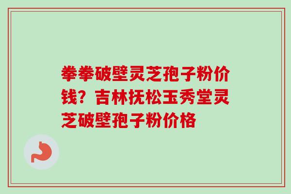 拳拳破壁灵芝孢子粉价钱?吉林抚松玉秀堂灵芝破壁孢子粉价格-第1张图片-卓越灵芝孢子粉 拳拳破壁灵芝孢子粉价钱?吉林抚松玉秀堂灵芝破壁孢子粉价格-第1张图片-卓越灵芝孢子粉