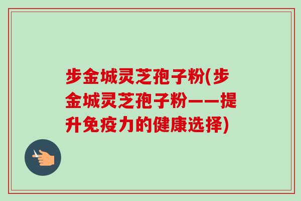 步金城灵芝孢子粉(步金城灵芝孢子粉——提升免疫力的健康选择)-第1张图片-卓越灵芝孢子粉 步金城灵芝孢子粉(步金城灵芝孢子粉——提升免疫力的健康选择)-第1张图片-卓越灵芝孢子粉
