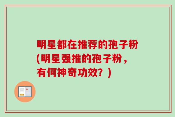 明星都在推荐的孢子粉(明星强推的孢子粉,有何神奇功效?)-第1张图片-卓越灵芝孢子粉 明星都在推荐的孢子粉(明星强推的孢子粉,有何神奇功效?)-第1张图片-卓越灵芝孢子粉