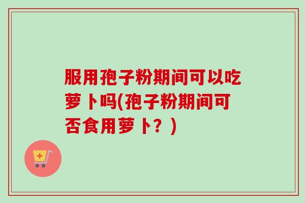 服用孢子粉期间可以吃萝卜吗(孢子粉期间可否食用萝卜?)-第1张图片-卓越灵芝孢子粉 服用孢子粉期间可以吃萝卜吗(孢子粉期间可否食用萝卜?)-第1张图片-卓越灵芝孢子粉