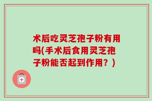 术后吃灵芝孢子粉有用吗(手术后食用灵芝孢子粉能否起到作用？)-第1张图片-卓越灵芝孢子粉