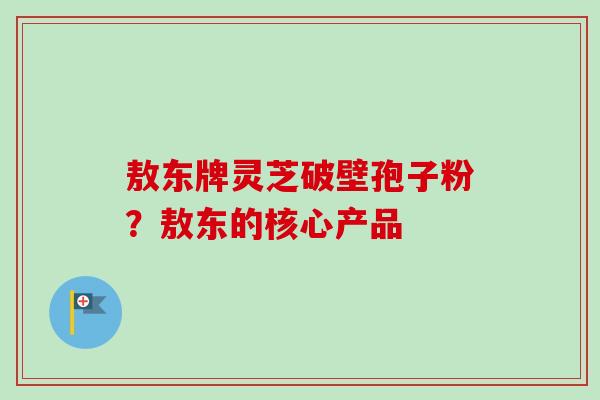 敖东牌灵芝破壁孢子粉?敖东的核心产品-第1张图片-卓越灵芝孢子粉 敖东牌灵芝破壁孢子粉?敖东的核心产品-第1张图片-卓越灵芝孢子粉