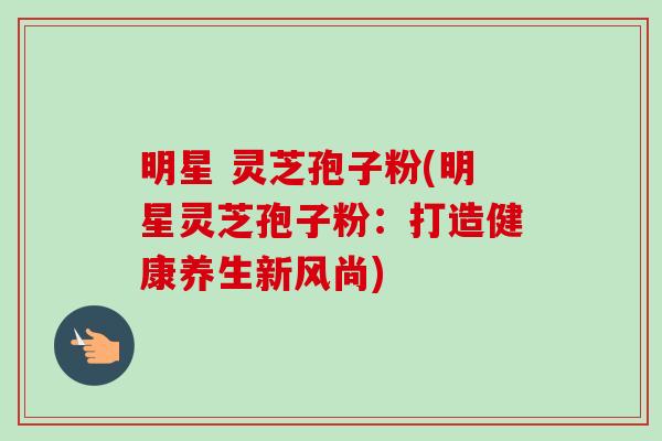明星 灵芝孢子粉(明星灵芝孢子粉:打造健康养生新风尚)-第1张图片-卓越灵芝孢子粉 明星 灵芝孢子粉(明星灵芝孢子粉:打造健康养生新风尚)-第1张图片-卓越灵芝孢子粉
