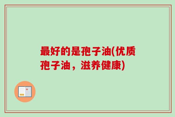 最好的是孢子油(优质孢子油,滋养健康)-第1张图片-卓越灵芝孢子粉 最好的是孢子油(优质孢子油,滋养健康)-第1张图片-卓越灵芝孢子粉