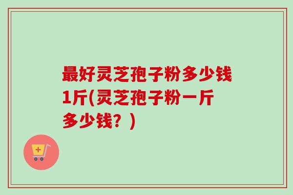 最好灵芝孢子粉多少钱1斤(灵芝孢子粉一斤多少钱？)-第1张图片-卓越灵芝孢子粉