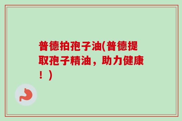 普德拍孢子油(普德提取孢子精油，助力健康！)-第1张图片-卓越灵芝孢子粉