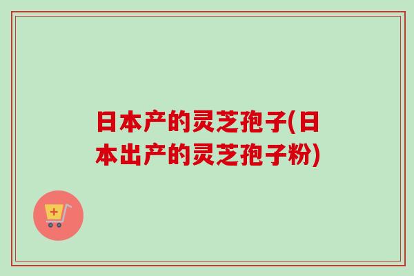 日本产的灵芝孢子(日本出产的灵芝孢子粉)-第1张图片-卓越灵芝孢子粉 日本产的灵芝孢子(日本出产的灵芝孢子粉)-第1张图片-卓越灵芝孢子粉