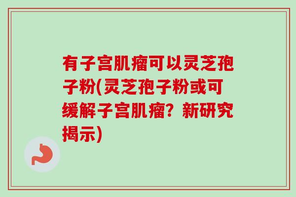 有子宫肌瘤可以灵芝孢子粉(灵芝孢子粉或可缓解子宫肌瘤？新研究揭示)-第1张图片-卓越灵芝孢子粉