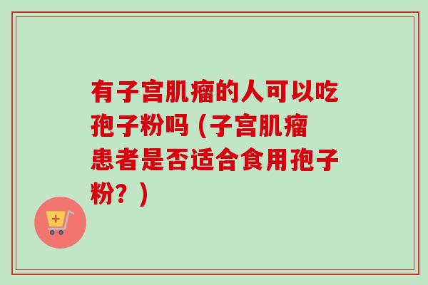 有子宫肌瘤的人可以吃孢子粉吗 (子宫肌瘤患者是否适合食用孢子粉？)-第1张图片-卓越灵芝孢子粉