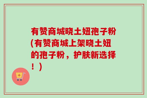有赞商城晓土妞孢子粉(有赞商城上架晓土妞的孢子粉,护肤新选择!)-第1张图片-卓越灵芝孢子粉 有赞商城晓土妞孢子粉(有赞商城上架晓土妞的孢子粉,护肤新选择!)-第1张图片-卓越灵芝孢子粉