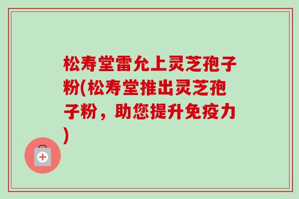 松寿堂雷允上灵芝孢子粉(松寿堂推出灵芝孢子粉,助您提升免疫力)-第1张图片-卓越灵芝孢子粉 松寿堂雷允上灵芝孢子粉(松寿堂推出灵芝孢子粉,助您提升免疫力)-第1张图片-卓越灵芝孢子粉