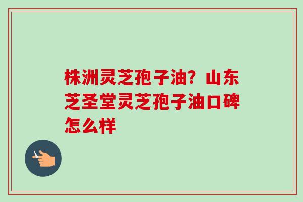 株洲灵芝孢子油？山东芝圣堂灵芝孢子油口碑怎么样-第1张图片-卓越灵芝孢子粉