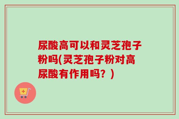 尿酸高可以和灵芝孢子粉吗(灵芝孢子粉对高尿酸有作用吗?)-第1张图片-卓越灵芝孢子粉 尿酸高可以和灵芝孢子粉吗(灵芝孢子粉对高尿酸有作用吗?)-第1张图片-卓越灵芝孢子粉