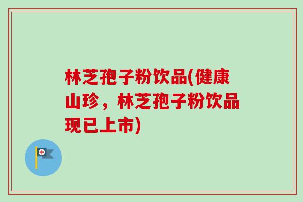 林芝孢子粉饮品(健康山珍，林芝孢子粉饮品现已上市)-第1张图片-卓越灵芝孢子粉