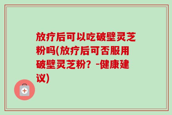 放疗后可以吃破壁灵芝粉吗(放疗后可否服用破壁灵芝粉？-健康建议)-第1张图片-卓越灵芝孢子粉
