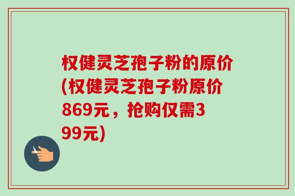 权健灵芝孢子粉的原价(权健灵芝孢子粉原价869元，抢购仅需399元)-第1张图片-卓越灵芝孢子粉