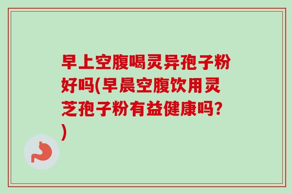 早上空腹喝灵异孢子粉好吗(早晨空腹饮用灵芝孢子粉有益健康吗?)-第1张图片-卓越灵芝孢子粉 早上空腹喝灵异孢子粉好吗(早晨空腹饮用灵芝孢子粉有益健康吗?)-第1张图片-卓越灵芝孢子粉