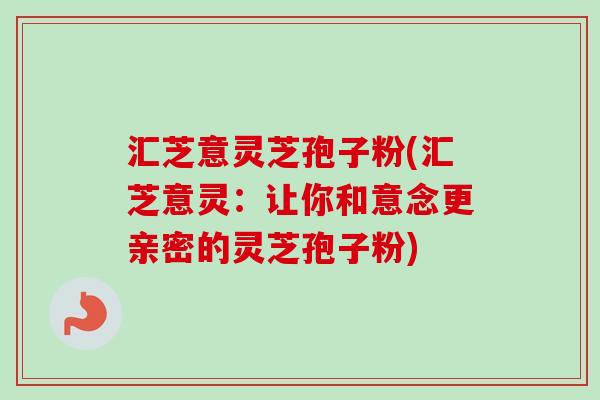 汇芝意灵芝孢子粉(汇芝意灵：让你和意念更亲密的灵芝孢子粉)-第1张图片-卓越灵芝孢子粉