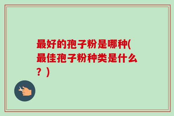 最好的孢子粉是哪种(最佳孢子粉种类是什么？)-第1张图片-卓越灵芝孢子粉