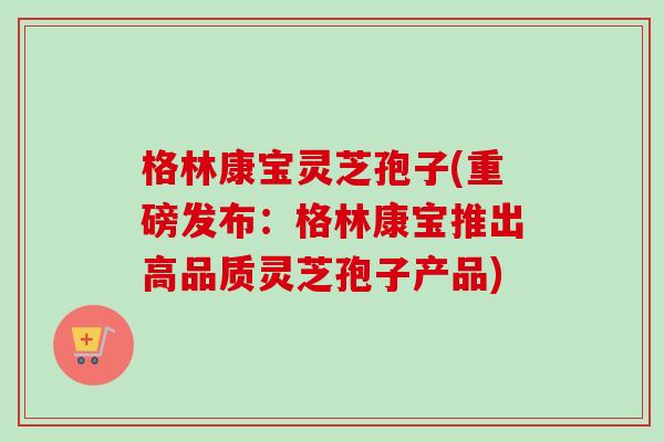 格林康宝灵芝孢子(重磅发布:格林康宝推出高品质灵芝孢子产品)-第1张图片-卓越灵芝孢子粉 格林康宝灵芝孢子(重磅发布:格林康宝推出高品质灵芝孢子产品)-第1张图片-卓越灵芝孢子粉
