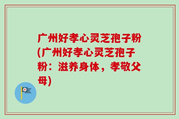 广州好孝心灵芝孢子粉(广州好孝心灵芝孢子粉：滋养身体，孝敬父母)-第1张图片-卓越灵芝孢子粉