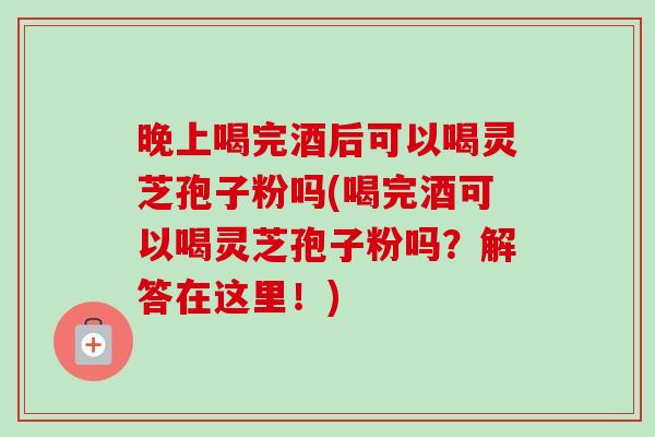晚上喝完酒后可以喝灵芝孢子粉吗(喝完酒可以喝灵芝孢子粉吗?解答在这里!)-第1张图片-卓越灵芝孢子粉 晚上喝完酒后可以喝灵芝孢子粉吗(喝完酒可以喝灵芝孢子粉吗?解答在这里!)-第1张图片-卓越灵芝孢子粉
