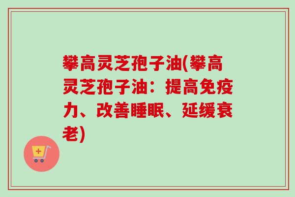 攀高灵芝孢子油(攀高灵芝孢子油:提高免疫力、改善睡眠、延缓衰老)-第1张图片-卓越灵芝孢子粉 攀高灵芝孢子油(攀高灵芝孢子油:提高免疫力、改善睡眠、延缓衰老)-第1张图片-卓越灵芝孢子粉