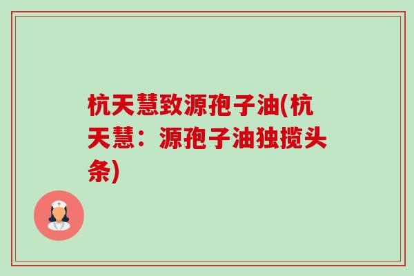 杭天慧致源孢子油(杭天慧：源孢子油独揽头条)-第1张图片-卓越灵芝孢子粉