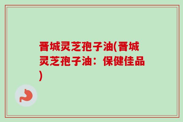 晋城灵芝孢子油(晋城灵芝孢子油:保健佳品)-第1张图片-卓越灵芝孢子粉 晋城灵芝孢子油(晋城灵芝孢子油:保健佳品)-第1张图片-卓越灵芝孢子粉