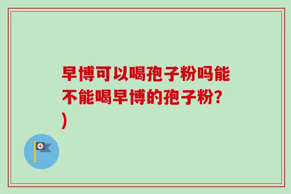 早博可以喝孢子粉吗能不能喝早博的孢子粉?)-第1张图片-卓越灵芝孢子粉 早博可以喝孢子粉吗能不能喝早博的孢子粉?)-第1张图片-卓越灵芝孢子粉