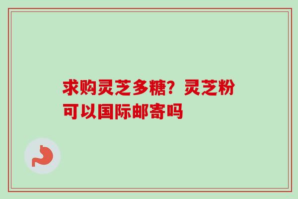 求购灵芝多糖?灵芝粉可以国际邮寄吗-第1张图片-卓越灵芝孢子粉 求购灵芝多糖?灵芝粉可以国际邮寄吗-第1张图片-卓越灵芝孢子粉