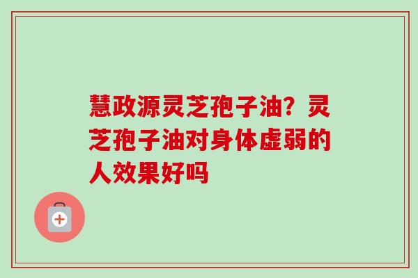 慧政源灵芝孢子油？灵芝孢子油对身体虚弱的人效果好吗-第1张图片-卓越灵芝孢子粉