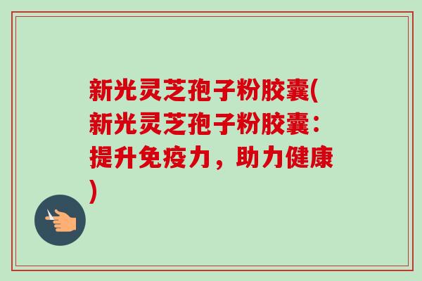 新光灵芝孢子粉胶囊(新光灵芝孢子粉胶囊：提升免疫力，助力健康)-第1张图片-卓越灵芝孢子粉
